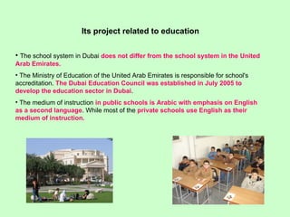 The school system in Dubai  does not differ from the school system in the United Arab Emirates.  The Ministry of Education of the United Arab Emirates is responsible for school's accreditation.  The Dubai Education Council was established in July 2005 to develop the education sector in Dubai . The medium of instruction  in public schools is Arabic with emphasis on English as a second language . While most of the  private schools use English as their medium of instruction.   Its project related to education 