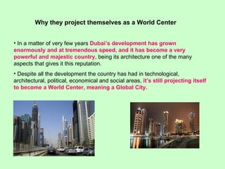 In a matter of very few years  Dubai’s development has grown enormously and at tremendous speed, and it has become a very powerful and majestic country , being its architecture one of the many aspects that gives it this reputation.  Despite all the development the country has had in technological, architectural, political, economical and social areas,  it’s still projecting itself to become a World Center, meaning a Global City. Why they project themselves as a World Center 
