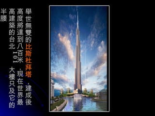 舉 世 無雙 的 比斯 杜 拜塔 ，建成 後 高度 將達到 八百米，现在世界最高建 築 的台北 101 大樓 只及它的半腰 