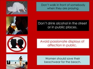 Don’t walk in front of somebody when they are praying. Don’t drink alcohol in the street or in public places. Avoid passionate displays of affection in public. Women should save their beachwear for the beach. 