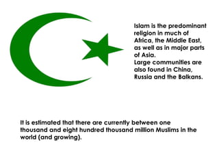 Islam is the predominant religion in much of Africa, the Middle East, as well as in major parts of Asia.  Large communities are also found in China, Russia and the Balkans.   It is estimated that there are currently between one thousand and eight hundred thousand million Muslims in the world (and growing). 