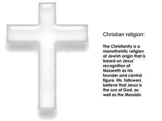 Christian religion: The Christianity is a monotheistic religion of Jewish origin that is based on Jesus' recognition of Nazareth as his founder and central figure. His  followers believe that Jesus is the son of God, as well as the Messiah. 