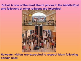 However, visitors are expected to respect Islam following certain rules:    Dubai  is one of the most liberal places in the Middle East and followers of other religions  are tolerated. 