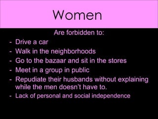 Women  Are forbidden to: Drive a car Walk in the neighborhoods  Go to the bazaar and sit in the stores Meet in a group in public Repudiate their husbands without explaining while the men doesn’t have to. Lack of personal and social independence  
