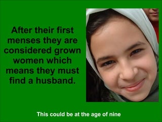 After their first menses they are considered grown women which means they must find a husband. This could be at the age of nine 
