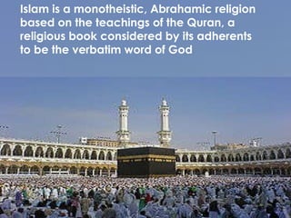 Islam is a monotheistic, Abrahamic religion based on the teachings of the Quran, a religious book considered by its adherents to be the verbatim word of God 