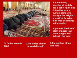 In Islam every member of society has a set of rights and duties that every human being who accepts this religion it is required to guide their lives according to these rules.  In general, the law of Islam imposes four kinds of rights and duties in the man : 1- Duties towards God.  2.The duties of man towards himself.  3.The rights of others with him. 