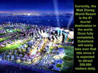 Currently, the Walt Disney World Resort is the #1 tourist destination in the world. Once fully completed, Dubailand will easily take over that title since it is expected to attract 200,000 visitors daily.   