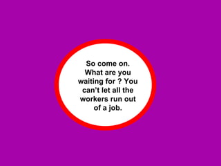 So come on. What are you waiting for ? You can’t let all the workers run out of a job. 