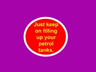 Just keep on filling up your petrol tanks. 