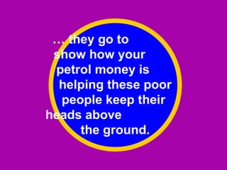 …  they go to  show how your  petrol money is  helping these poor people keep their  heads above  the ground. 