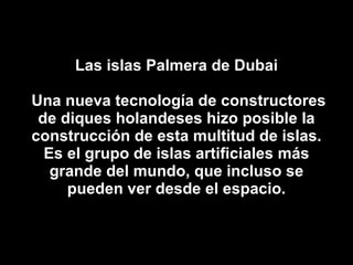 Las islas Palmera de Dubai  Una nueva tecnología de constructores de diques holandeses hizo posible la construcción de esta multitud de islas. Es el grupo de islas artificiales más grande del mundo, que incluso se pueden ver desde el espacio. 
