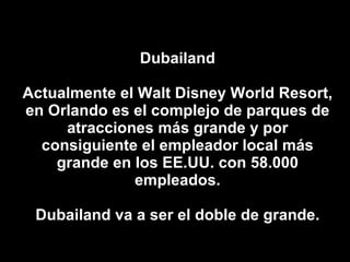 Dubailand Actualmente el Walt Disney World Resort, en Orlando es el complejo de parques de atracciones más grande y por consiguiente el empleador local más grande en los EE.UU. con 58.000 empleados. Dubailand va a ser el doble de grande. 