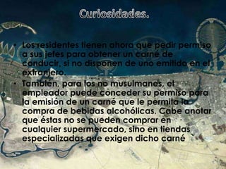  Curiosidades.Los residentes tienen ahora que pedir permiso a sus jefes para obtener un carné de conducir, si no disponen de uno emitido en el extranjero. También, para los no musulmanes, el empleador puede conceder su permiso para la emisión de un carné que le permita la compra de bebidas alcohólicas. Cabe anotar que éstas no se pueden comprar en cualquier supermercado, sino en tiendas especializadas que exigen dicho carné