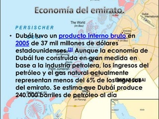 Economía del emirato.Dubái tuvo un producto interno bruto en 2005 de 37 mil millones de dólares estadounidenses.[3] Aunque la economía de Dubái fue construida en gran medida en base a la industria petrolera, los ingresos del petróleo y el gas natural actualmente representan menos del 6% de los ingresos del emirato. Se estima que Dubái produce 240.000 barriles de petróleo al día