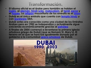 Transformación.El idioma oficial es el árabe pero también se hablan el inglés, el alemán, hindi/urdu, malayalam, el tamil, persa y el tagalo. La religión mayoritaria de los emiratís es el IslamDubái es el único emirato que cuenta con templo hindú y con GurdwaraSikh.Dubái antes era conocida como una ciudad de los Emiratos Árabes pero en 1982 se independiza y actualmente sigue creciendo económicamente gracias al petróleoA finales de 2005 comenzó a levantarse la primera iglesia ortodoxa griega de Dubái (que se llamará St. Mary's). El terreno en el que se hará fue igualmente donado por el gobierno a la comunidad greco ortodoxa de Dubái.