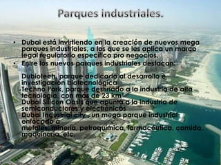 Parques industriales.Dubai está invirtiendo en la creación de nuevos mega parques industriales, a los que se les aplica un marco legal regulatorio específico pro negocios.Entre los nuevos parques industriales destacan: Dubiotech, parque dedicado al desarrollo e investigación biotecnológica Techno Park, parque destinado a la industria de alta tecnología, con más de 23 km² Dubai Silicon Oasis que apunta a la industria de semiconductores y electrónicos Dubai Industrial city , un mega parque industrial enfocado a metales, minería, petroquímica, farmacéutica, comida, maquinaria, etc. 