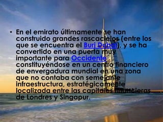 En el emirato últimamente se han construido grandes rascacielos (entre los que se encuentra el Burj Dubai), y se ha convertido en una puerta muy importante para Occidente constituyéndose en un centro financiero de envergadura mundial en una zona que no contaba con semejante infraestructura, estratégicamente localizada entre las capitales financieras de Londres y Singapur.