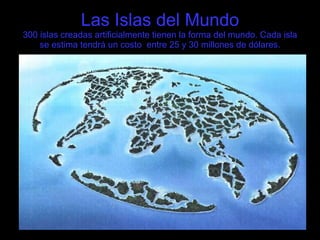 Las Islas del Mundo 300 islas creadas artificialmente tienen la forma del mundo. Cada isla se estima tendrá un costo  entre 25 y 30 millones de dólares. 