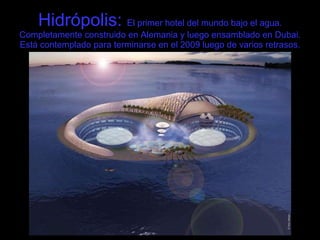 Hidrópolis:  El primer hotel del mundo bajo el agua. Completamente construido en Alemania y luego ensamblado en Dubai. Está contemplado para terminarse en el 2009 luego de varios retrasos. 