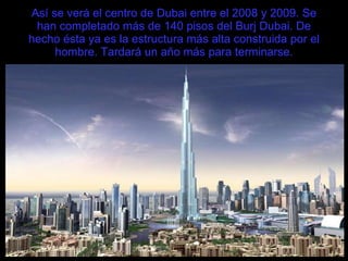 Así se verá el centro de Dubai entre el 2008 y 2009. Se han completado más de 140 pisos del Burj Dubai. De hecho ésta ya es la estructura más alta construida por el hombre. Tardará un año más para terminarse. 