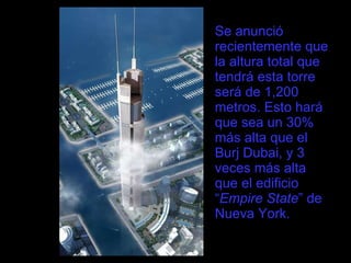 Se anunció recientemente que la altura total que tendrá esta torre será de 1,200 metros. Esto hará que sea un 30% más alta que el Burj Dubai, y 3 veces más alta que el edificio “ Empire State ” de Nueva York. 