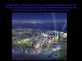 Actualmente, el Mundo de Disney es el destino turístico número 1 del mundo. Una vez completada Dubailandia fácilmente le arrebatará ese título desde que atraerá a 200,000 visitantes diariamente. 