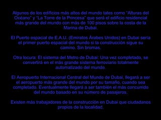 Algunos de los edificios más altos del mundo tales como “Alturas del Océano” y “La Torre de la Princesa” que será el edificio residencial más grande del mundo con más de 100 pisos sobre la costa de la Marina de Dubai. El Puerto espacial de E.A.U. (Emiratos Árabes Unidos) en Dubai sería el primer puerto espacial del mundo si la construcción sigue su camino. Sin bromas. Otra locura: El sistema del Metro de Dubai: Una vez completado, se convertirá en el más grande sistema ferroviario totalmente automatizado del mundo. El Aeropuerto Internacional Central del Mundo de Dubai, llegará a ser el aeropuerto más grande del mundo por su tamaño, cuando sea completado. Eventualmente llegará a ser también el más concurrido del mundo basado en su número de pasajeros. Existen más trabajadores de la construcción en Dubai que ciudadanos propios de la localidad. 