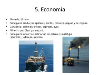 5. EconomíaMoneda: dírhamPrincipales productos agrícolas: dátiles, tomates, pepino y berenjena.Ganadería: camellos, ovinos, caprinos, aves.Minería: petróleo, gas natural.Principales industrias: refinación de petróleo, matalujia (aluminio), siderujia, química.