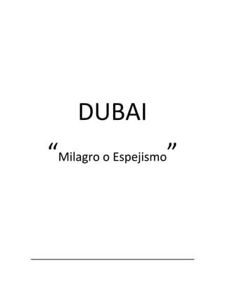 DUBAI<br />“Milagro o Espejismo”<br />ETIMOLOGÍA<br />Hasta la década de 1820, Dubái era denominado Al Wasl. Los orígenes de la palabra Dubái son discutidos, algunos postulan un origen persa, y otros, árabe. Según Fedel Handhal, investigador de la historia y la cultura de los Emiratos Árabes Unidos, Dubái podría provenir de la palabra Daba (un derivado de Yadub); “algo que fluye” alusión al Khor Dubai (el río Zara de los geógrafos griegos), un arroyo salino en cuyas orillas se estableció la tribu Bani Yas de la cual desciende la dinastía de Al Maktum gobernantes del emirato . El poeta y erudito Ahmad Mohammad Obaid traza su etimología desde de la misma palabra, pero en su acepción de langosta.<br />GOBIERNO<br />Dubái es gobernado por Su Majestad el Sheikh (emir) . El soberano es además Vicepresidente y Primer Ministro de los EAU y gobernador de Dubái. Está casado con la Princesa Haya bint Al-Hussein, hija del rey Hussein de Jordania y hermana del actual rey de Jordania Adbullah II.<br />HISTORIA<br />En 1587, el mercader veneciano de perlas Gaspero Balbi menciona el nombre de Dubái como uno de los lugares donde trabajaban los venecianos, buceando en busca de perlas.<br />En 1833, la dinastía Al Maktum de la tribu Bani Yas abandonó el asentamiento de Abu Dabi y se hizo con el control de la ciudad de Dubái quot;
sin resistenciaquot;
. A partir de ese momento, Dubái, un emirato que acababa de obtener su independencia, pasó a estar en continuo desacuerdo con el emirato de Abu Dabi. El intento de los Qawaasim por hacerse con el control de Dubái fue frustrado. En 1835, Dubái y los demás estados de los Estados de la Tregua también conocidos como Unión de Emiratos Árabes firmaron una tregua marítima con Gran Bretaña y dos décadas después una quot;
Tregua marítima perpetuaquot;
. Dubái se sometió al protectorado del Reino Unido (y mantener alejados a los turcos otomanos) en virtud del Acuerdo Exclusivo de 1892. Al igual que cuatro de sus vecinos, Abu Dabi, Ras al-Khaimah, Sharjah y Umm al-Qaiwain, su localización en la ruta hacia la India hicieron de él un lugar de importancia estratégica.<br />Por un pacto económico Dubái logró su independencia de EAU en 1982; gracias a esto Dubái ha crecido económicamente muy rápido y actualmente se desarrolla como una de las ciudades con más crecimiento económico en el Medio Oriente.<br />En marzo de 1892, se crearon los quot;
Trucial Statesquot;
 o Estados de la Tregua.<br />Los gobernantes de Dubái fomentaron las transacciones y el comercio, a diferencia de sus vecinos. La ciudad de Dubái era una importante escala para los comerciantes extranjeros (sobre todo hindúes), que se establecieron en la ciudad. Hasta la década de 1930, la ciudad era conocida por las perlas que exportaba.<br />Tras la devaluación de la rupia del Golfo en 1966, Dubái se unió con el recientemente independiente estado de Qatar para establecer una nueva unidad monetaria, el rial de Qatar/Dubái. Se descubrió petróleo a 120 kilómetros de la costa de Dubái, en virtud de lo cual la ciudad otorgó concesiones de explotación petrolífera.<br />El 2 de diciembre de 1971 Dubái, junto con Abu Dabi y otros cinco emiratos, creó los Emiratos Árabes Unidos al abandonar Gran Bretaña su protectorado del golfo Pérsico en 1971. En 1973, Dubái se unió a los demás emiratos y adoptó una divisa única y uniforme: el dirham de los EAU.<br />SIGLO XXI<br />La ciudad de Dubai probablemente sea la más excéntrica del mundo. La ciudad de Dubái es famosa por sus cientos de atracciones turísticas y su gran zona de rascacielos, entre ellos el Burj Khalifa, y bloques de edificios en Sheikh Zayed Road, situada en el distrito financiero de Dubái.<br />En el emirato últimamente se han construido grandes rascacielos (entre los que se encuentra el Burj Khalifa), y se ha convertido en una puerta muy importante para Occidente constituyéndose en un centro financiero de envergadura mundial en una zona que no contaba con semejante infraestructura, estratégicamente localizada entre las capitales financieras de Londres y Singapur. <br />Además, se celebran bastantes convenciones y conferencias internacionales, y una de sus grandes fuentes de ingresos es el turismo, especialmente el de lujo. Dentro de los grandes proyectos de urbanización y de turismo, así como de vivienda de lujo, se encuentran las Islas Palm, con tres diferentes ambientes; en Palma Jumeirah, que es el primero de los proyectos; en Palma Jebel Ali, que es el segundo (50% más grande) y Palma Deira, tres veces mayor que el primero. Asimismo, circundando la palmera Jebel Ali se encuentra el desarrollo del Waterfront que con su forma de media luna abarca todo el lado izquierdo de la segunda palmera y el territorio costero occidental a ésta, sirviendo de puerto de entrada al Arabian Canal que consiste en una red de canales que conectarán a desarrollos interiores en pleno desierto replicando el éxito del antiguo Creek. <br />Otro megaproyecto es The World, compuesto por 300 islas artificiales de arena, que serán ocupadas por residencias, centros comerciales y por hoteles de cinco estrellas.<br />Además, en Dubái se realiza cada año la Dubai World Cup, la competición internacional de carreras de caballos que reparte los mayores premios en el mundo.<br />DEMOGRAFÍA<br />Su población asciende a 2.262.000 habitantes (2008). Dubái es inusual en cuanto a su población, ya que se compone principalmente de extranjeros mientras que en los demás emiratos de los EAU constituyen una minoría. La mayor parte de estos extranjeros proceden del Sur de Asia y del sureste asiático. Una cuarta parte de la población afirma proceder de la vecina Irán.<br />Dubái es también lugar de residencia para aproximadamente 120.000 británicos, 2000 españoles, 1500 franceses y demás occidentales. El gobierno de los EAU no permite ninguna clase de nacionalización para los extranjeros; no obstante, los extranjeros sí pueden adquirir y poseer propiedades sin un socio local o patrocinador y así obtener residencia permanente.<br />IDIOMA Y RELIGIÓN<br />El idioma oficial es el árabe pero también se hablan el inglés, el alemán, hindi/urdu, malayalam, el tamil, persa y el tagalo. La religión mayoritaria de los emiratís es el Islam, con una amplia mayoría de sunníes y una minoría chiíta digna de mención. Muchos de los extranjeros son de confesión hindú, sikh y cristiana. Dubái es el único emirato que cuenta con templo hindú y con Gurdwara Sikh.<br />Dubái antes era conocida como una ciudad de los Emiratos Árabes pero en 1982 se independiza y actualmente sigue creciendo económicamente gracias al petróleo. A principios de 2001, se dio un paso vanguardista con la construcción de varias iglesias más en una parcela de terreno de Jebel Ali donada por el gobierno de Dubái a cuatro congregaciones protestantes y una congregación católico-romana. A finales de 2005 comenzó a levantarse la primera iglesia ortodoxa griega de Dubái (que se llamará St. Mary's). El terreno en el que se hará fue igualmente donado por el gobierno a la comunidad greco ortodoxa de Dubái.<br />El apoyo financiero a los grupos no musulmanes por parte del gobierno de Dubái es en forma de terrenos donados para la construcción de iglesias y otras instalaciones religiosas, incluidos cementerios. Les está permitido recaudar fondos entre sus feligreses y recibir apoyo económico del extranjero. Las iglesias cristianas pueden anunciar abiertamente sus servicios litúrgicos, pero no está permitido utilizar campanas para ningún anuncio.<br />ECONOMÍA DEL EMIRATO<br />Dubái tuvo un producto interno bruto en 2005 de 37 mil millones de dólares estadounidenses.4 Aunque la economía de Dubái fue construida en gran medida en base a la industria petrolera, los ingresos del petróleo y el gas natural actualmente representan menos del 6% de los ingresos del emirato. Se estima que Dubái produce 240.000 barriles de petróleo al día, y cantidades importantes de gas en campos costa afuera. El emirato tiene una participación en la cuota de los ingresos de gas de los Emiratos Árabes Unidos de un 2%. Las reservas de petróleo de Dubái han disminuido considerablemente y se espera que se agoten en 20 años.5 Las principales actividades son las inmobiliarias y construcción (22,6%), comercio (16%), empresariales (15%) y los servicios financieros (11%) siendo estos los principales contribuyentes a la economía de Dubái.<br />Las reservas petrolíferas de Dubái representan menos de una vigésima parte de las de Abu Dabi, por lo que en la actualidad sólo entre un 4 y 6% de los ingresos del emirato procede del petróleo. Dubái y su vecino de ultramar Deira, independiente en aquella época, eran escalas importantes para los productores occidentales. La mayoría de los nuevos centros bancarios y financieros de la ciudad tenían su sede en la zona del puerto. Dubái mantuvo su importancia como ruta comercial en la década de 1970 y 1980.<br />Para 2009 el PIB total del emirato de Dubai era de 75.000 millones de dólares, mientras que su deuda fue de 88.133 millones de dólares.7 En noviembre de 2009 Dubái solicitó la moratoria de la deuda de su holding inmobiliario Dubai World.<br />MERCADO INMOBILIARIO<br />La decisión del gobierno de diversificar la actividad de una economía basada en el comercio pero dependiente del petróleo, a una economía orientada al sector servicios y al turismo ha provocado que la construcción resulte más rentable, lo que se ha traducido en un boom inmobiliario en el periodo 2004-2006. La construcción a gran escala ha hecho de Dubái una de las ciudades con mayor crecimiento del mundo, comparable sólo con las grandes urbes chinas. Dubái se ha autoproclamado quot;
La ciudad de más rápido crecimientoquot;
 (quot;
The fastest growing cityquot;
).<br />Este boom constructor se centra en gran medida en megaproyectos. El 4 de enero de 2010 se inauguró el edificio llamado Burj Khalifa, el cual tiene más de 800 metros de altura y es el rascacielos más alto del mundo.<br />Costeros (Off-shore) como Palm Islands y The World (islas).<br />De interior (Inland) como Dubai Marina, El Complejo Burj Dubai, Dubai Waterfront, Business Bay y Dubailand entre otros.<br />Dubái quiere además romper todos los récords. Está el edificio más grande del mundo inaugurado el 4 de enero de 2010, el hotel más grande del mundo, el centro comercial más grande del mundo, el parque de diversiones más grande del mundo, el primer hotel bajo el agua (Hydropolis) y el edificio residencial más grande del mundo, entre otros.<br />Los expatriados de distintas nacionalidades también han inyectado capital en los últimos años en Dubái, contribuyendo enormemente a la prosperidad de la ciudad. Tan sólo los inmigrantes de origen iraní han invertido unos 200 mil millones de dólares en Dubái.<br />Dubái ha adquirido asimismo importantes propiedades en países extranjeros, en concreto inmuebles quot;
premiumquot;
 en el centro urbano de ciudades como Nueva York y Londres.<br />DERECHOS LABORALES<br />Aquellos nacidos en los Emiratos Árabes Unidos no se consideran ciudadanos a menos que sus padres también lo sean. Por lo tanto, los nacidos de expatriados en los EAU también tienen ese estatus.<br />Los enormes proyectos de construcción que se están desarrollando en Dubái han hecho necesarios más trabajadores de este sector que ciudadanos de la ciudad (nota: más del 80% de la población de Dubái se compone de expatriados/no-ciudadanos). Esto ha provocado la importación masiva de mano de obra con salarios bajos, principalmente de la India y Pakistán.<br />La mayoría de estos trabajadores se ve obligada a entregar sus pasaportes al entrar al país, por lo que volver a sus lugares de origen resulta muy complicado. Las organizaciones internacionales denuncian que estas personas viven en condiciones muy difíciles, hacinadas con otros trabajadores, ahorrando todo lo que pueden para mandarlo a su familia, a la que en la mayoría de los casos, no ven en muchos años.<br />Para más información sobre esta situación, consultar los siguientes enlaces:<br />Dubai - Global Talent Magnet quot;
Dubai Economic Boom Comes at a Price for Workersquot;
 quot;
Workers' safety queried in Dubaiquot;
<br />El 21 de marzo de 2006, la tensión explotó en la construcción del Burj Dubai, con protestas de los trabajadores por los bajos salarios y las duras condiciones laborales, que se saldó con daños en vehículos, oficinas, ordenadores y herramientas, además de pérdidas aproximadas de un millón de dólares.<br />Las injusticias laborales de Dubái han llamado la atención de una serie de organizaciones de Derechos Humanos, que entre otras cosas, solicitan a los EAU que suscriban 2 de las 7 convenciones clave de la OIT, la (Organización Internacional del Trabajo) –en concreto la 87 y la 98– que permiten la creación de sindicatos.<br />Otras acusaciones similares afectan también a la prostitución, que es ilegal, pero con una fuerte demanda de mujeres procedentes de Europa del Este, Rusia y Etiopía, además de una red muy bien organizada dedicada a la trata de mujeres hindúes.<br />