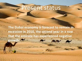 Present statusThe Dubai economy is forecast to remain in recession in 2010, the second year in a row that the emirate has experienced negative growth..