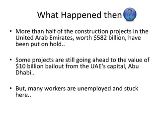 What Happened thenMore than half of the construction projects in the United Arab Emirates, worth $582 billion, have been put on hold..Some projects are still going ahead to the value of $10 billion bailout from the UAE's capital, Abu Dhabi..But, many workers are unemployed and stuck here..