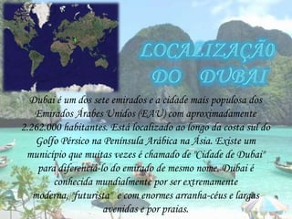 Localizaçã0  do    Dubai Dubai é um dos sete emirados e a cidade mais populosa dos Emirados Árabes Unidos (EAU) com aproximadamente 2.262.000 habitantes. Está localizado ao longo da costa sul do Golfo Pérsico na Península Arábica na Ásia. Existe um município que muitas vezes é chamado de "Cidade de Dubai" para diferenciá-lo do emirado de mesmo nome. Dubai é conhecida mundialmente por ser extremamente moderna, "futurista"  e com enormes arranha-céus e largas avenidas e por praias.