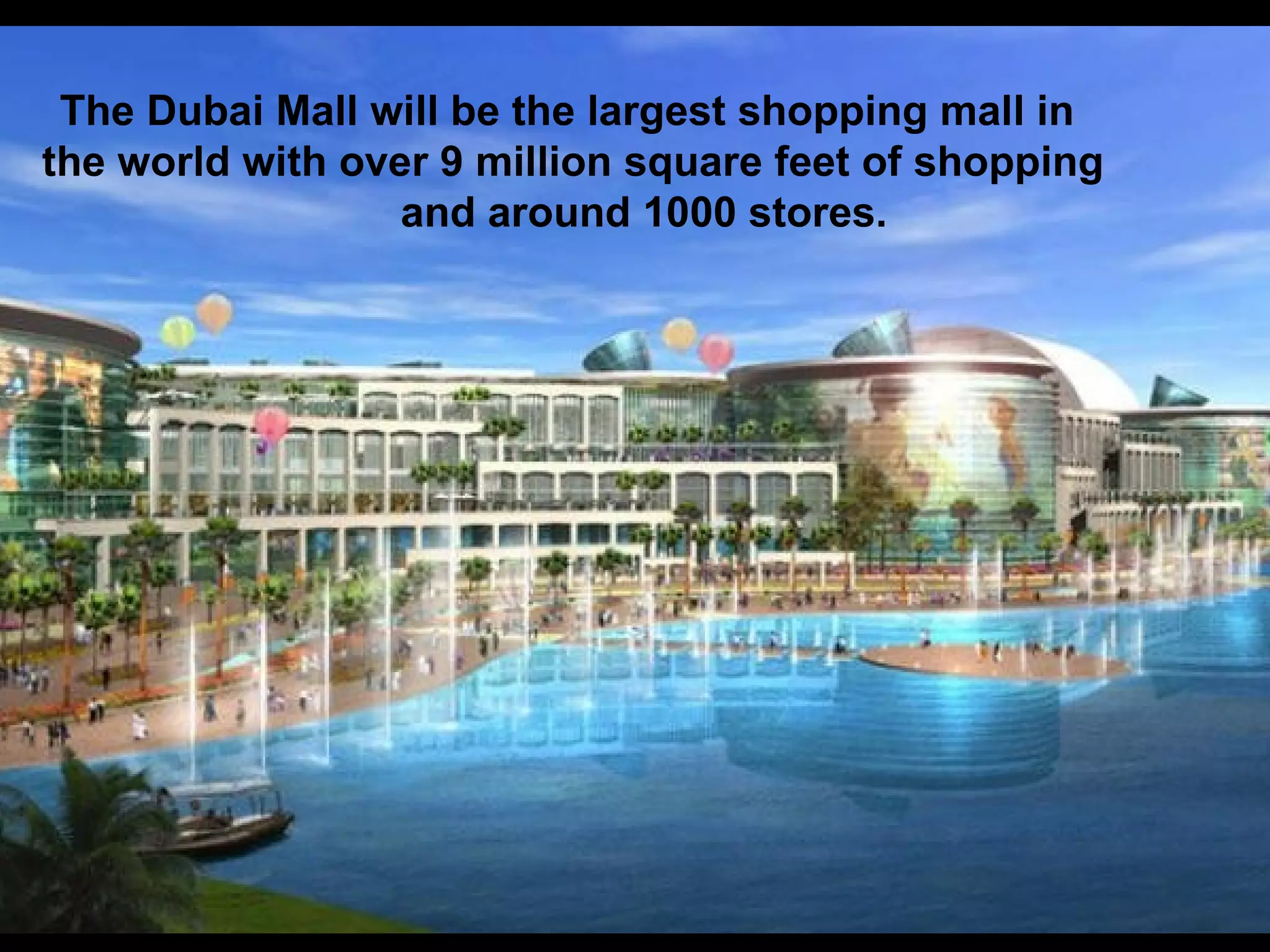 The Dubai Mall will be the largest shopping mall in  the world with over 9 million square feet of shopping  and around 1000 stores.  
