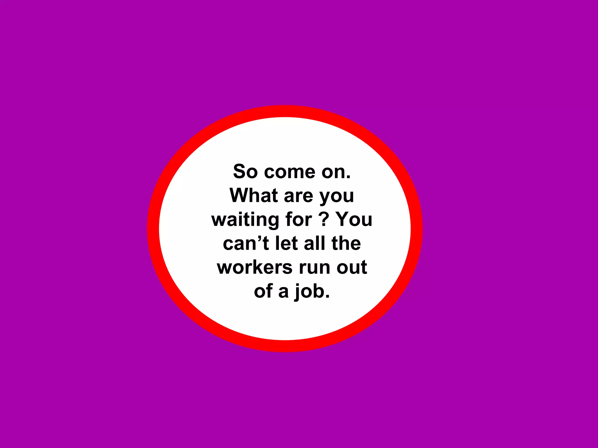 So come on. What are you waiting for ? You can’t let all the workers run out of a job. 