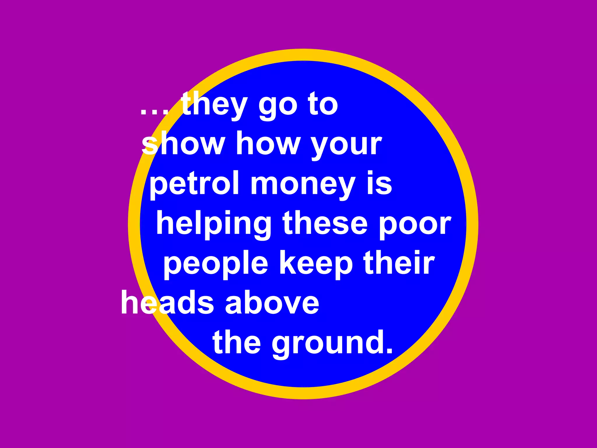 …  they go to  show how your  petrol money is  helping these poor people keep their  heads above  the ground. 