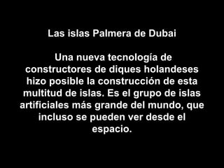 Las islas Palmera de Dubai  Una nueva tecnología de constructores de diques holandeses hizo posible la construcción de esta multitud de islas. Es el grupo de islas artificiales más grande del mundo, que incluso se pueden ver desde el espacio. 