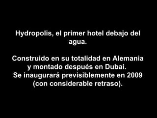 Hydropolis, el primer hotel debajo del agua. Construido en su totalidad en Alemania y montado después en Dubai.  Se inaugurará previsiblemente en 2009 (con considerable retraso). 