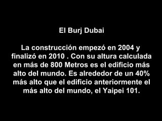 El Burj Dubai La construcción empezó en 2004 y  finalizó en 2010 . Con su altura calculada en más de 800 Metros es el edificio más alto del mundo. Es alrededor de un 40% más alto que el edificio anteriormente el más alto del mundo, el Yaipei 101. 