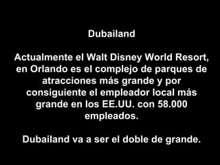Dubailand Actualmente el Walt Disney World Resort, en Orlando es el complejo de parques de atracciones más grande y por consiguiente el empleador local más grande en los EE.UU. con 58.000 empleados. Dubailand va a ser el doble de grande. 