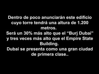 Dentro de poco anunciarán este edificio cuyo torre tendrá una altura de 1.200 metros.  Será un 30% más alto que el “Burj Dubai” y tres veces más alto que el Empire State Building.  Dubai se presenta como una gran ciudad de primera clase.. 