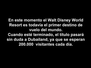 En este momento el Walt Disney World Resort es todavía el primer destino de vuelo del mundo. Cuando esté terminado, el título pasará sin duda a Dubailand, ya que se esperan 200.000  visitantes cada día. 
