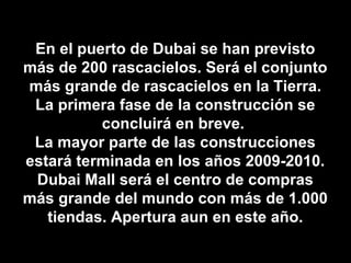 En el puerto de Dubai se han previsto más de 200 rascacielos. Será el conjunto más grande de rascacielos en la Tierra. La primera fase de la construcción se concluirá en breve.  La mayor parte de las construcciones estará terminada en los años 2009-2010. Dubai Mall será el centro de compras más grande del mundo con más de 1.000 tiendas. Apertura aun en este año. 