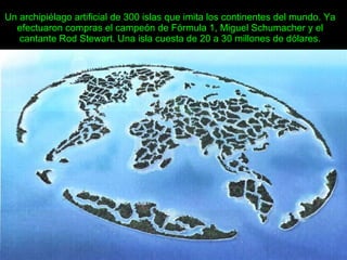 Un archipiélago artificial de 300 islas que imita los continentes del mundo. Ya efectuaron compras el campeón de Fórmula 1, Miguel Schumacher y el cantante Rod Stewart. Una isla cuesta de 20 a 30 millones de dólares. 