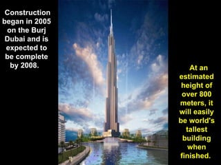   Construction began in 2005 on the Burj Dubai and is expected to be complete by 2008.      At an estimated height of over 800 meters, it will easily be world's tallest building when finished.  