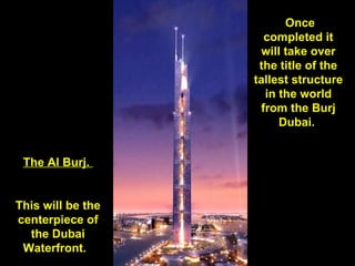   Once completed it will take over the title of the tallest structure in the world from the Burj Dubai.  The Al Burj.  This will be the centerpiece of the Dubai Waterfront.   
