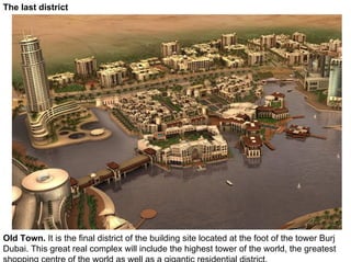 The last district




Old Town. It is the final district of the building site located at the foot of the tower Burj
Dubai. This great real complex will include the highest tower of the world, the greatest
shopping centre of the world as well as a gigantic residential district.
 