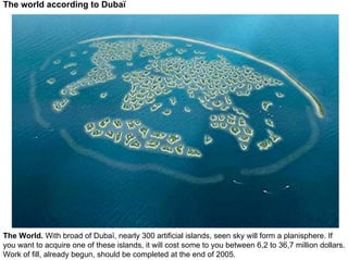 The world according to Dubaï




The World. With broad of Dubaï, nearly 300 artificial islands, seen sky will form a planisphere. If
you want to acquire one of these islands, it will cost some to you between 6,2 to 36,7 million dollars.
Work of fill, already begun, should be completed at the end of 2005.
 