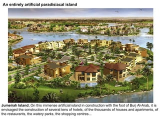 An entirely artificial paradisiacal island




Jumeirah Island. On this immense artificial island in construction with the foot of Burj Al-Arab, it is
envisaged the construction of several tens of hotels, of the thousands of houses and apartments, of
the restaurants, the watery parks, the shopping centres...
 