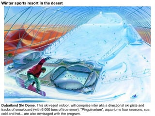 Winter sports resort in the desert




Dubailand Ski Dome. This ski resort indoor, will comprise inter alia a directional ski piste and
tracks of snowboard (with 6 000 tons of true snow). "Pinguinarium", aquariums four seasons, spa
cold and hot... are also envisaged with the program.
 